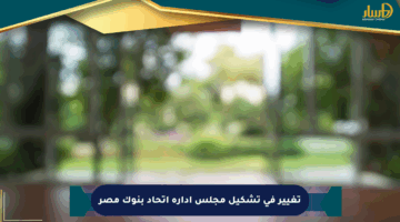 تغيير في تشكيل مجلس إدارة اتحاد بنوك مصر